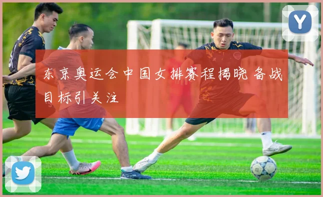 东京奥运会中国女排赛程揭晓 备战目标引关注