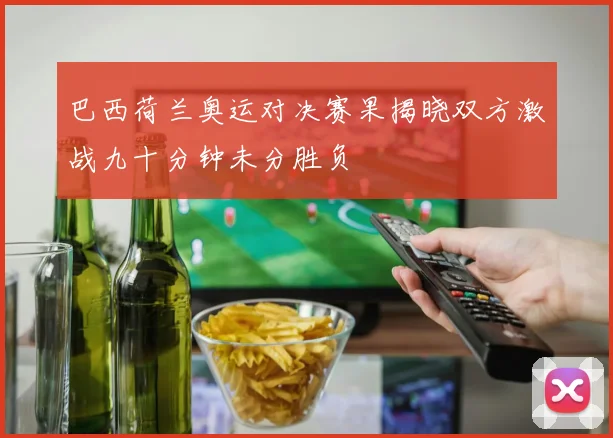 巴西荷兰奥运对决赛果揭晓双方激战九十分钟未分胜负