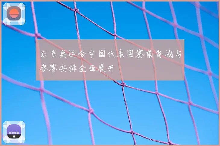 东京奥运会中国代表团赛前备战与参赛安排全面展开