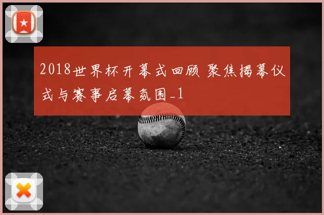 2018世界杯开幕式回顾 聚焦揭幕仪式与赛事启幕氛围_1
