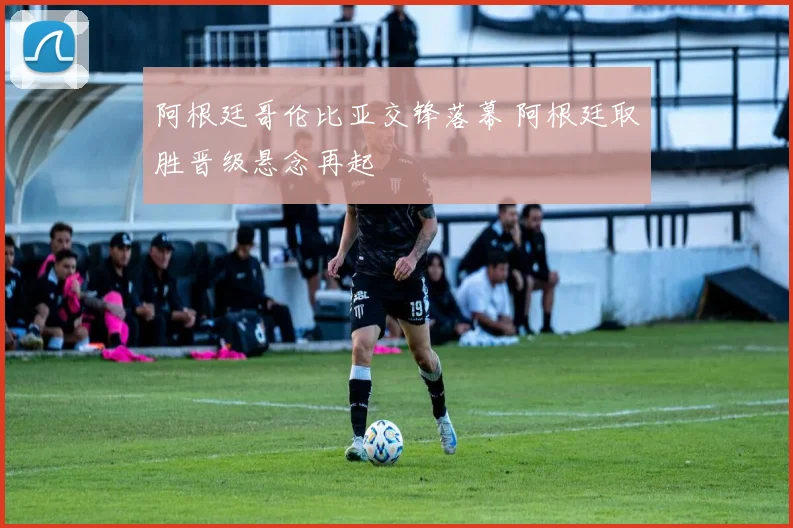 阿根廷哥伦比亚交锋落幕 阿根廷取胜晋级悬念再起