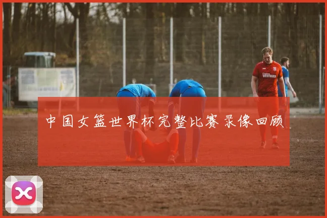 中国女篮世界杯完整比赛录像回顾
