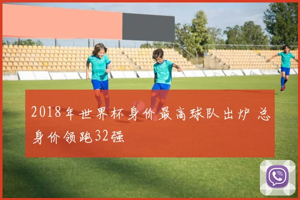 2018年世界杯身价最高球队出炉 总身价领跑32强