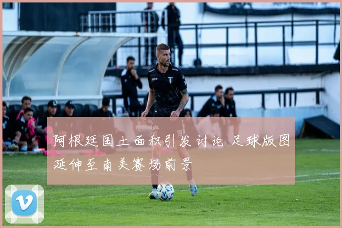 阿根廷国土面积引发讨论 足球版图延伸至南美赛场前景