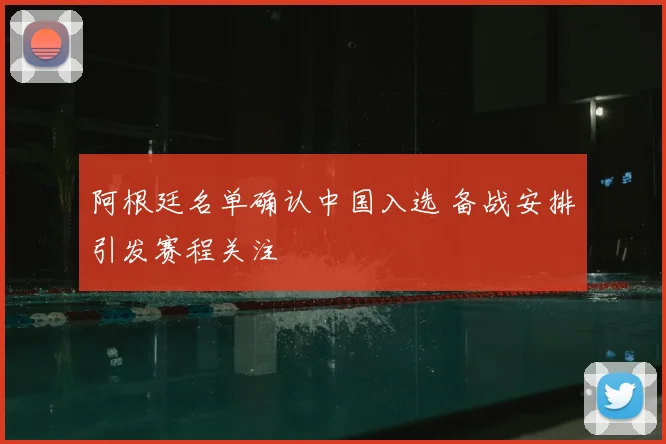 阿根廷名单确认中国入选 备战安排引发赛程关注