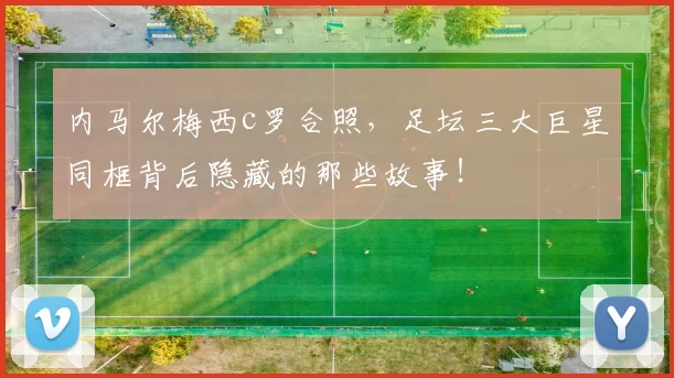 内马尔梅西c罗合照，足坛三大巨星同框背后隐藏的那些故事！