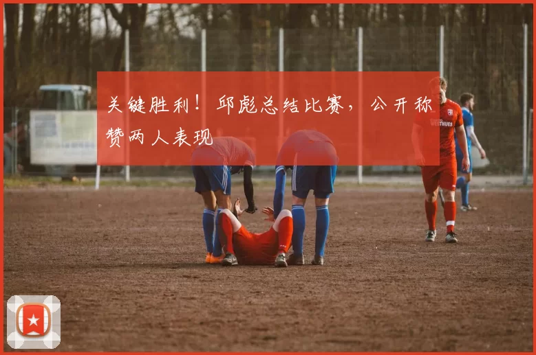 关键胜利！邱彪总结比赛，公开称赞两人表现