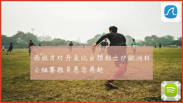 西班牙对丹麦比分预测出炉欧洲杯小组赛胜负悬念再起