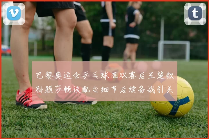 巴黎奥运会乒乓球混双赛后王楚钦孙颖莎畅谈配合细节后续备战引关注