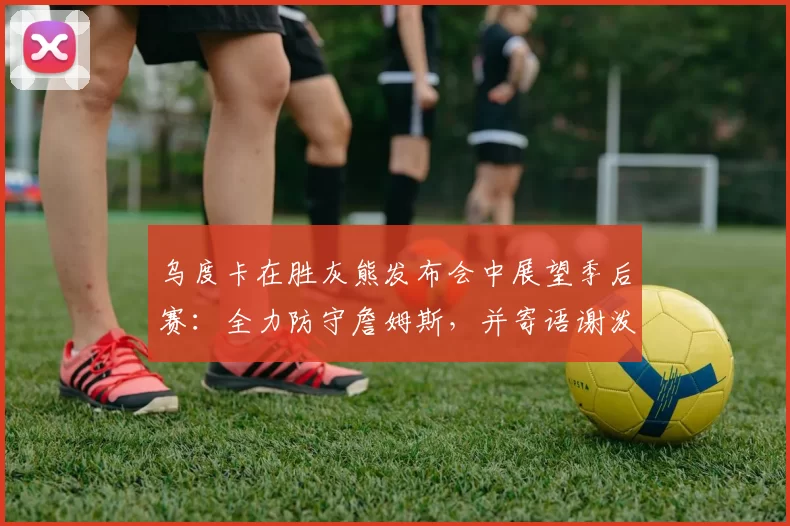 乌度卡在胜灰熊发布会中展望季后赛：全力防守詹姆斯，并寄语谢泼德_休斯敦火箭队_卡佩拉_1