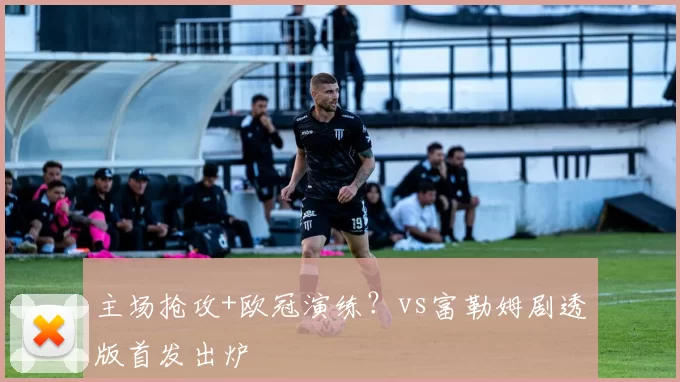 主场抢攻+欧冠演练？vs富勒姆剧透版首发出炉