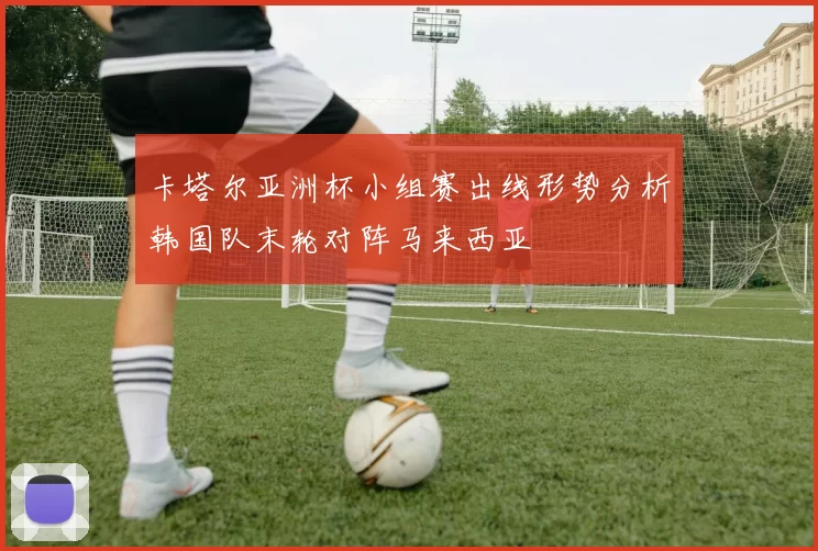 卡塔尔亚洲杯小组赛出线形势分析韩国队末轮对阵马来西亚