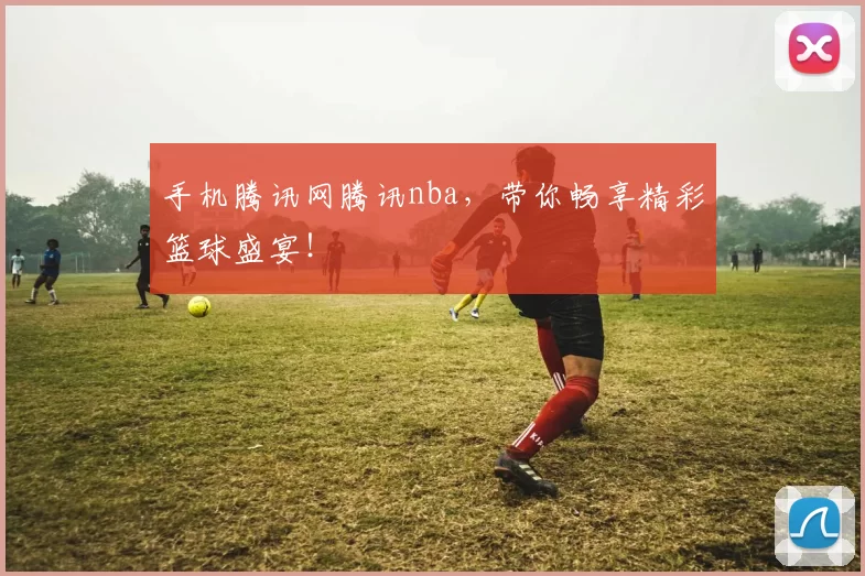 手机腾讯网腾讯nba，带你畅享精彩篮球盛宴！