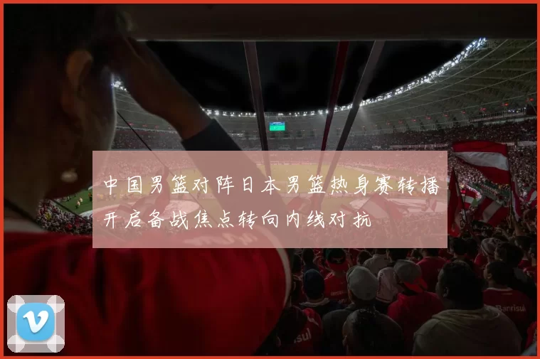 中国男篮对阵日本男篮热身赛转播开启备战焦点转向内线对抗