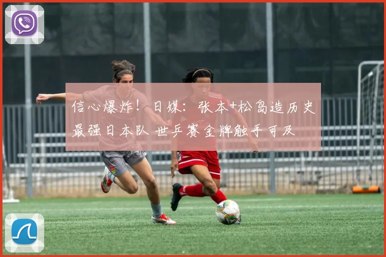 信心爆炸！日媒：张本+松岛造历史最强日本队 世乒赛金牌触手可及