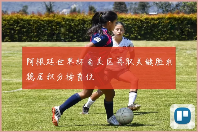 阿根廷世界杯南美区再取关键胜利稳居积分榜首位