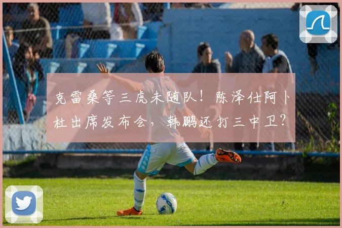 克雷桑等三虎未随队！陈泽仕阿卜杜出席发布会，韩鹏还打三中卫？