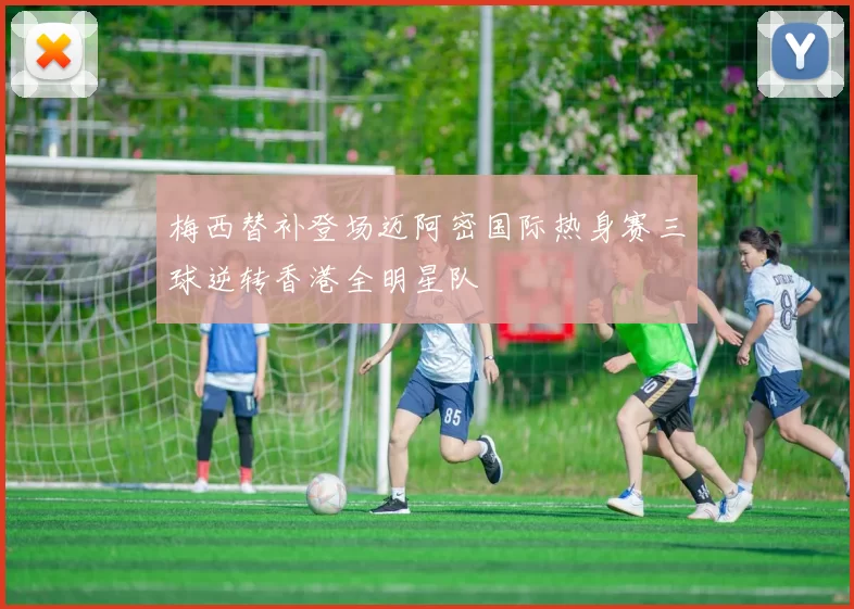 梅西替补登场迈阿密国际热身赛三球逆转香港全明星队