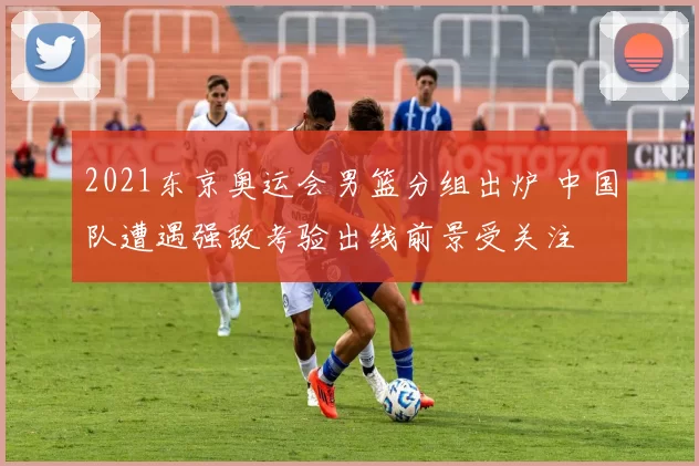 2021东京奥运会男篮分组出炉 中国队遭遇强敌考验出线前景受关注