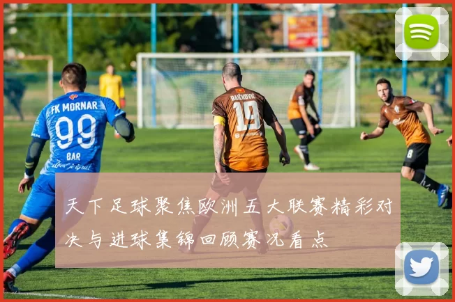 天下足球聚焦欧洲五大联赛精彩对决与进球集锦回顾赛况看点