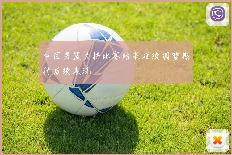 中国男篮力拼比赛结果延续调整期待后续表现