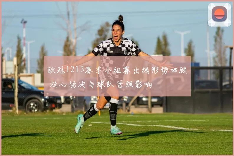 欧冠1213赛季小组赛出线形势回顾 核心场次与球队晋级影响