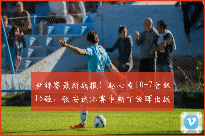 世锦赛最新战报！赵心童10-7晋级16强，张安达比赛中断丁俊晖出战