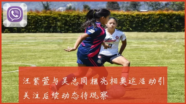 汪紫萱与吴总同框亮相奥运活动引关注后续动态待观察