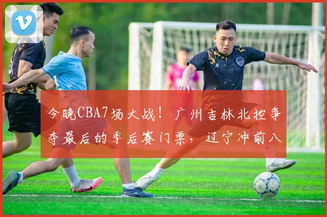 今晚CBA7场大战！广州吉林北控争夺最后的季后赛门票，辽宁冲前八