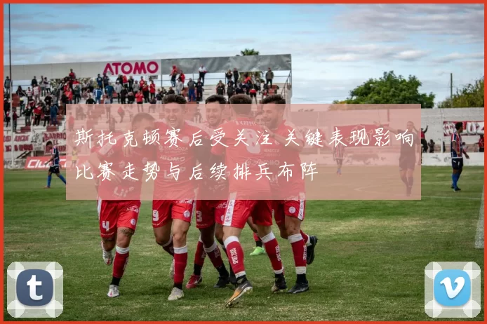 斯托克顿赛后受关注 关键表现影响比赛走势与后续排兵布阵